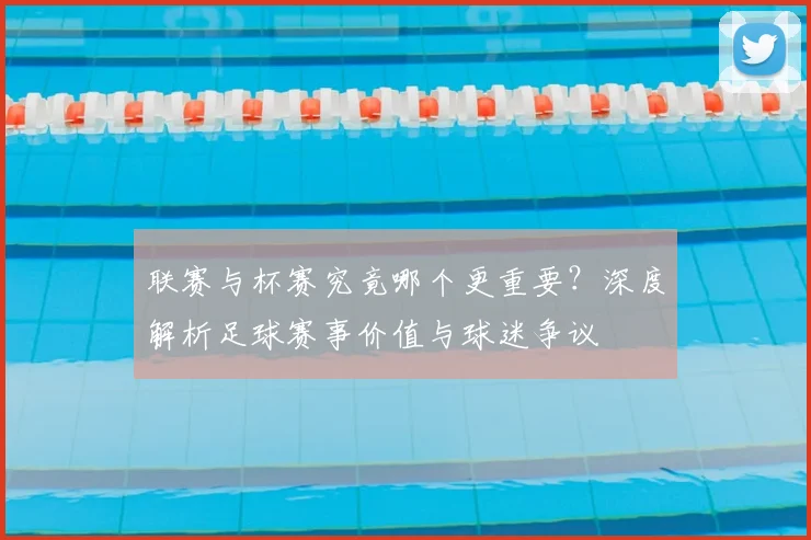 联赛与杯赛究竟哪个更重要？深度解析足球赛事价值与球迷争议