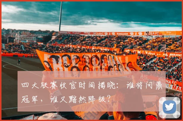 四大联赛收官时间揭晓：谁将问鼎冠军，谁又黯然降级？