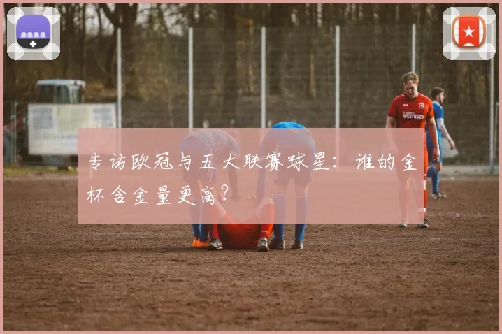 专访欧冠与五大联赛球星：谁的金杯含金量更高？