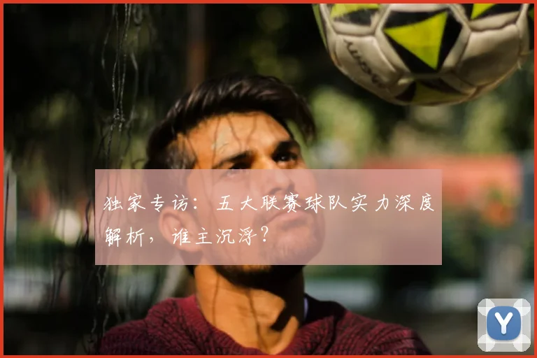 独家专访：五大联赛球队实力深度解析，谁主沉浮？
