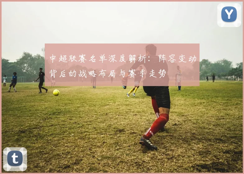 中超联赛名单深度解析：阵容变动背后的战略布局与赛季走势
