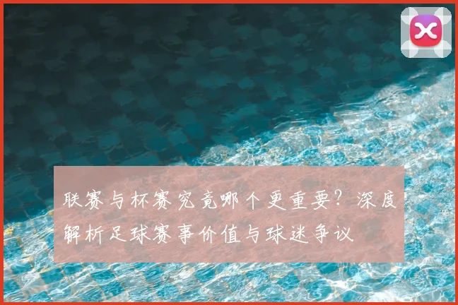 联赛与杯赛究竟哪个更重要？深度解析足球赛事价值与球迷争议