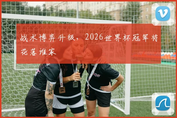 战术博弈升级,2026世界杯冠军将花落谁家