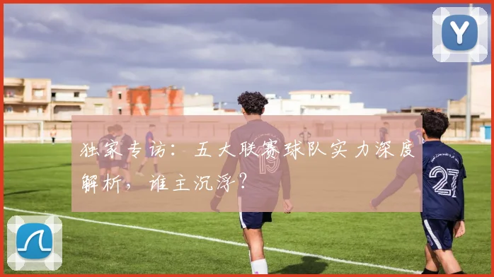 独家专访：五大联赛球队实力深度解析，谁主沉浮？