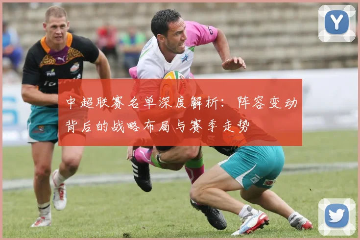 中超联赛名单深度解析：阵容变动背后的战略布局与赛季走势